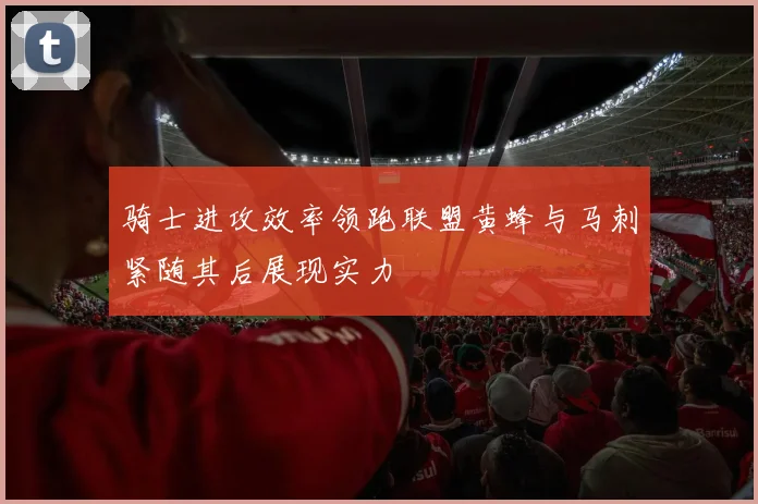 骑士进攻效率领跑联盟黄蜂与马刺紧随其后展现实力