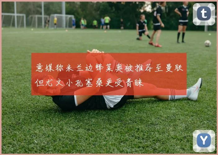 意媒称米兰边锋莱奥被推荐至曼联但尤文小孔塞桑更受青睐