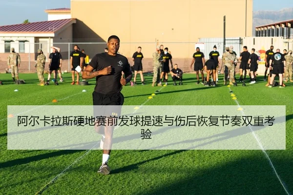 阿尔卡拉斯硬地赛前发球提速与伤后恢复节奏双重考验