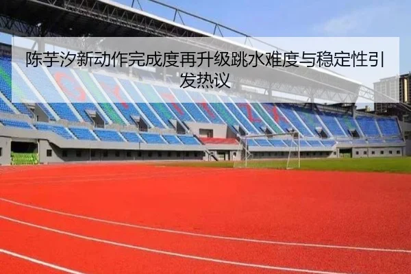 陈芋汐新动作完成度再升级跳水难度与稳定性引发热议