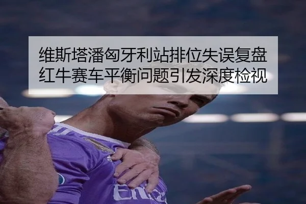 维斯塔潘匈牙利站排位失误复盘 红牛赛车平衡问题引发深度检视