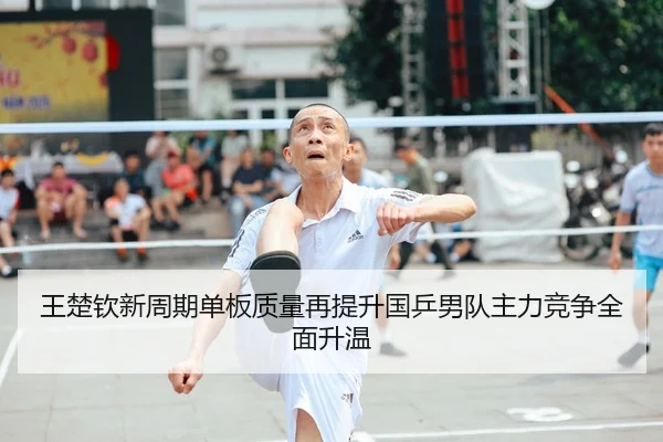 王楚钦新周期单板质量再提升国乒男队主力竞争全面升温