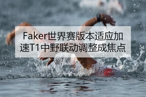 Faker世界赛版本适应加速T1中野联动调整成焦点